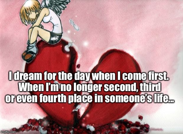 Broken Heart | I dream for the day when I come first. When I’m no longer second, third or even fourth place in someone’s life... | image tagged in broken heart | made w/ Imgflip meme maker
