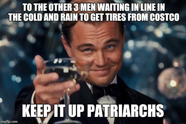 Leonardo Dicaprio Cheers | TO THE OTHER 3 MEN WAITING IN LINE IN THE COLD AND RAIN TO GET TIRES FROM COSTCO; KEEP IT UP PATRIARCHS | image tagged in memes,leonardo dicaprio cheers | made w/ Imgflip meme maker