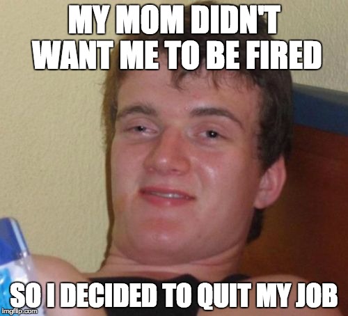 Apparently geniuses are lazy. | MY MOM DIDN'T WANT ME TO BE FIRED; SO I DECIDED TO QUIT MY JOB | image tagged in memes,10 guy,job | made w/ Imgflip meme maker