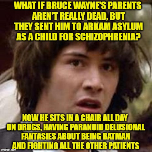 Conspiracy Keanu Meme | WHAT IF BRUCE WAYNE'S PARENTS AREN'T REALLY DEAD, BUT THEY SENT HIM TO ARKAM ASYLUM AS A CHILD FOR SCHIZOPHRENIA? NOW HE SITS IN A CHAIR ALL DAY ON DRUGS, HAVING PARANOID DELUSIONAL FANTASIES ABOUT BEING BATMAN AND FIGHTING ALL THE OTHER PATIENTS | image tagged in memes,conspiracy keanu | made w/ Imgflip meme maker