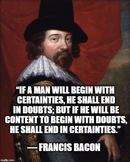 Francis Bacon  | “IF A MAN WILL BEGIN WITH CERTAINTIES, HE SHALL END IN DOUBTS; BUT IF HE WILL BE CONTENT TO BEGIN WITH DOUBTS, HE SHALL END IN CERTAINTIES.”; ― FRANCIS BACON | image tagged in francis bacon | made w/ Imgflip meme maker