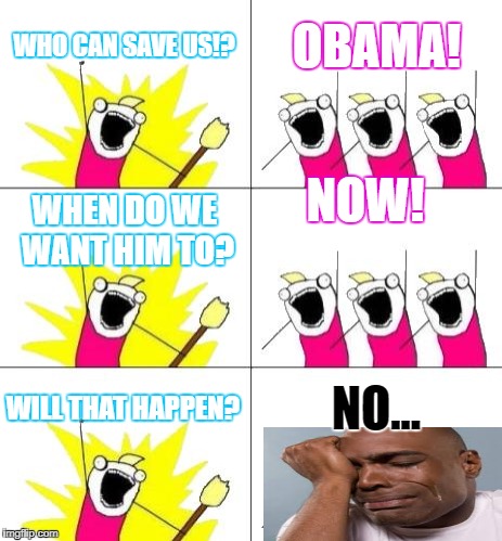 What Do We Want 3 Meme | WHO CAN SAVE US!? OBAMA! NOW! WHEN DO WE WANT HIM TO? WILL THAT HAPPEN? NO... | image tagged in memes,what do we want 3 | made w/ Imgflip meme maker