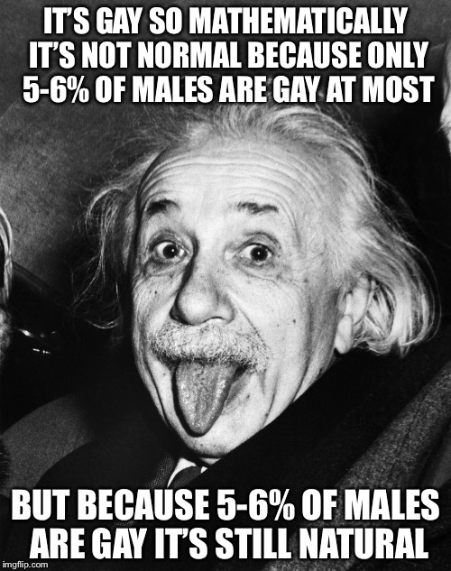 Einstein | IT’S GAY SO MATHEMATICALLY IT’S NOT NORMAL BECAUSE ONLY 5-6% OF MALES ARE GAY AT MOST BUT BECAUSE 5-6% OF MALES ARE GAY IT’S STILL NATURAL | image tagged in einstein | made w/ Imgflip meme maker