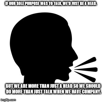 IF OUR SOLE PURPOSE WAS TO TALK, WE'D JUST BE A HEAD. BUT WE ARE MORE THAN JUST A HEAD SO WE SHOULD DO MORE THAN JUST TALK WHEN WE HAVE COMPANY. | image tagged in talking head | made w/ Imgflip meme maker