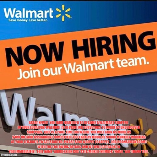 GREAT NEWS! 
YOU HAVE QUALIFIED TO BECOME A WALMART SHOPPER IN YOUR LOCATION! WALMART IS RECRUITING SURVEYORS TO WORK AS UNDERCOVER SHOPPERS. THIS IS A PART-TIME JOB WHERE YOU WILL EARN AS MUCH AS $450 ON EACH ASSIGNMENT COMPLETED (YOU EARN AS MUCH AS $5000 MONTHLY WORKING AT YOUR LEISURE!). TO GET STARTED, PLEASE SEND A REPLY TO (APPLY_JOB@CONSULTANT.COM) WITH THE FOLLOWING DETAILS AND WE WILL GET BACK TO YOU IMMEDIATELY: *FULL NAME *ADDRESS OR BOX *CELL/MOBILE NUMBER *EMAIL *AGE THANK YOU. | made w/ Imgflip meme maker