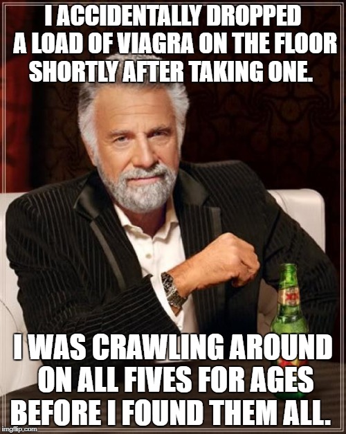 The Most Interesting Man In The World Meme | I ACCIDENTALLY DROPPED A LOAD OF VIAGRA ON THE FLOOR SHORTLY AFTER TAKING ONE. I WAS CRAWLING AROUND ON ALL FIVES FOR AGES BEFORE I FOUND THEM ALL. | image tagged in memes,the most interesting man in the world | made w/ Imgflip meme maker