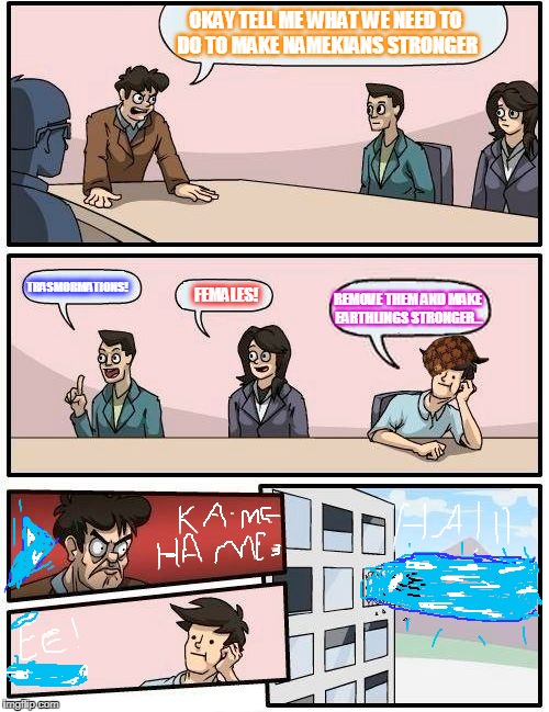 Boardroom Meeting Suggestion Meme | OKAY TELL ME WHAT WE NEED TO DO TO MAKE NAMEKIANS STRONGER; TRASMORMATIONS! FEMALES! REMOVE THEM AND MAKE EARTHLINGS STRONGER... | image tagged in memes,boardroom meeting suggestion,scumbag | made w/ Imgflip meme maker