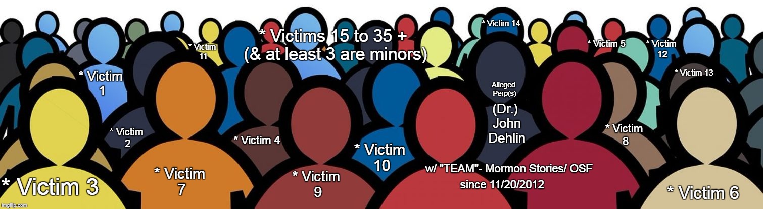 A visual look at the "alleged" victim numbers.   Alleged Serial Sexual Harasser Predator Dr. John Dehlin Mormon Stories OSF | * Victim 14; * Victims 15 to 35 + (& at least 3 are minors); * Victim 12; * Victim 5; * Victim 11; * Victim 13; Alleged Perp(s); * Victim 1; (Dr.) John Dehlin; * Victim 8; * Victim 2; * Victim 10; * Victim 4; * Victim 7; w/ "TEAM"-
Mormon Stories/
OSF; * Victim 9; * Victim 3; since 11/20/2012; * Victim 6 | image tagged in john dehlin,mormon stories,osf,open stories foundation,dehlin sexual harassment | made w/ Imgflip meme maker