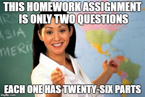 Unhelpful High School Teacher | THIS HOMEWORK ASSIGNMENT IS ONLY TWO QUESTIONS; EACH ONE HAS TWENTY-SIX PARTS | image tagged in memes,unhelpful high school teacher | made w/ Imgflip meme maker
