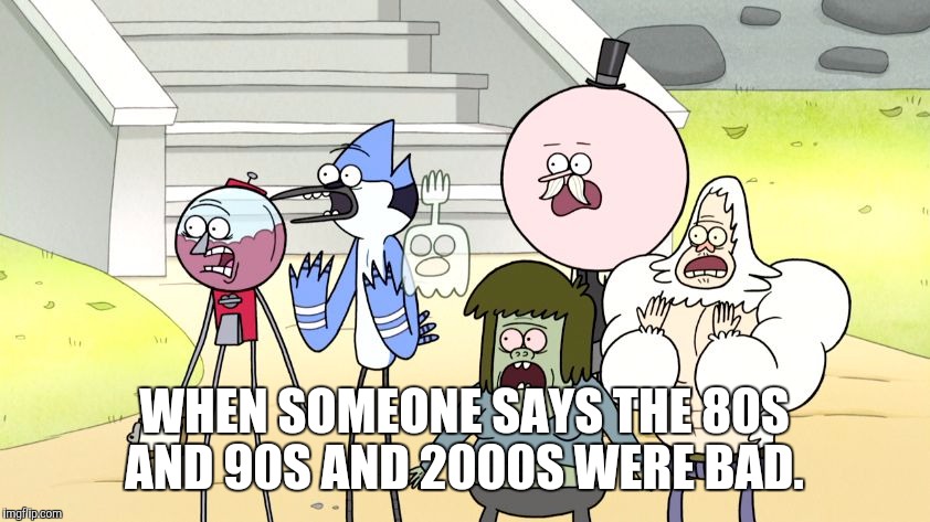 Look what you did regular show hd | WHEN SOMEONE SAYS THE 80S AND 90S AND 2000S WERE BAD. | image tagged in look what you did regular show hd | made w/ Imgflip meme maker