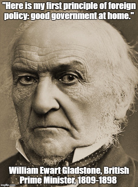 "Here is my first principle of foreign policy: good government at home." William Ewart Gladstone, British Prime Minister, 1809-1898 | made w/ Imgflip meme maker