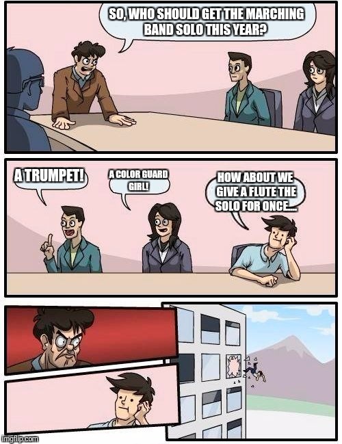 Boardroom Meeting Suggestion Meme | SO, WHO SHOULD GET THE MARCHING BAND SOLO THIS YEAR? A TRUMPET! A COLOR GUARD GIRL! HOW ABOUT WE GIVE A FLUTE THE SOLO FOR ONCE.... | image tagged in memes,boardroom meeting suggestion | made w/ Imgflip meme maker