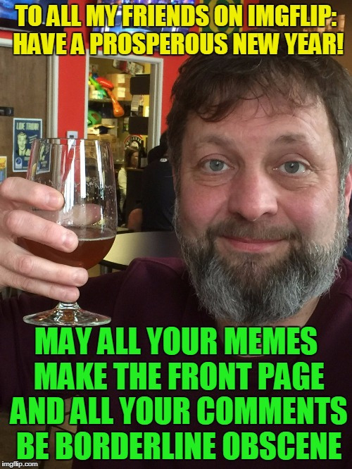 and let's try to make the flip a more mellow and funny place | TO ALL MY FRIENDS ON IMGFLIP: HAVE A PROSPEROUS NEW YEAR! MAY ALL YOUR MEMES MAKE THE FRONT PAGE AND ALL YOUR COMMENTS BE BORDERLINE OBSCENE | image tagged in memes,new year,happy new year,imgflip,imgflip users | made w/ Imgflip meme maker