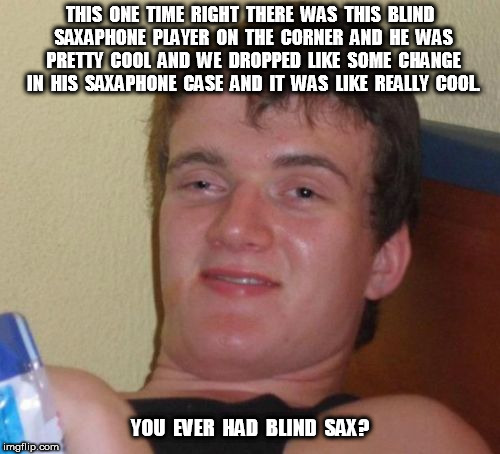 Blind Sax | THIS  ONE  TIME  RIGHT  THERE  WAS  THIS  BLIND  SAXAPHONE  PLAYER  ON  THE  CORNER  AND  HE  WAS  PRETTY  COOL  AND  WE  DROPPED  LIKE  SOME  CHANGE  IN  HIS  SAXAPHONE  CASE  AND  IT  WAS  LIKE  REALLY  COOL. YOU  EVER  HAD  BLIND  SAX? | image tagged in memes,10 guy | made w/ Imgflip meme maker