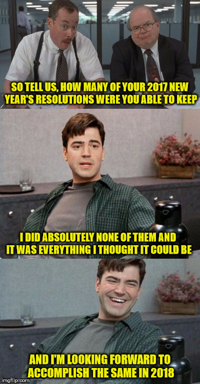 New Year, New Me...BS | SO TELL US, HOW MANY OF YOUR 2017 NEW YEAR'S RESOLUTIONS WERE YOU ABLE TO KEEP; I DID ABSOLUTELY NONE OF THEM AND IT WAS EVERYTHING I THOUGHT IT COULD BE; AND I'M LOOKING FORWARD TO ACCOMPLISH THE SAME IN 2018 | image tagged in office space interview,memes,new years resolutions,aint nobody got time for that | made w/ Imgflip meme maker