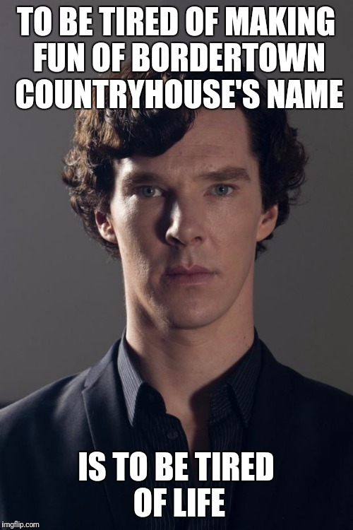 Benedict | TO BE TIRED OF MAKING FUN OF BORDERTOWN COUNTRYHOUSE'S NAME; IS TO BE TIRED OF LIFE | image tagged in benedict | made w/ Imgflip meme maker