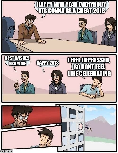 Boardroom Meeting Suggestion | HAPPY NEW YEAR EVERYBODY ITS GONNA BE A GREAT 2018; BEST WISHES FROM ME; I FEEL DEPRESSED, SO DONT FEEL LIKE CELEBRATING; HAPPY 2018 | image tagged in memes,boardroom meeting suggestion | made w/ Imgflip meme maker