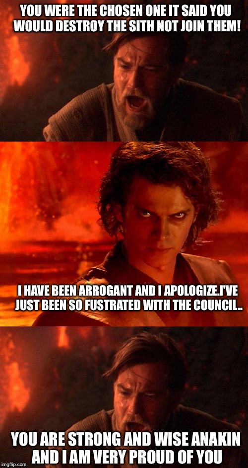 Star Wars  | YOU WERE THE CHOSEN ONE IT SAID YOU WOULD DESTROY THE SITH NOT JOIN THEM! I HAVE BEEN ARROGANT AND I APOLOGIZE.I'VE JUST BEEN SO FUSTRATED WITH THE COUNCIL.. YOU ARE STRONG AND WISE ANAKIN AND I AM VERY PROUD OF YOU | image tagged in funny star wars | made w/ Imgflip meme maker