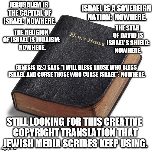 bible | ISRAEL IS A SOVEREIGN NATION:  NOWHERE. JERUSALEM IS THE CAPITAL OF ISRAEL:  NOWHERE. THE STAR OF DAVID IS ISRAEL'S SHIELD: NOWHERE. THE RELIGION OF ISRAEL IS JUDAISM:  NOWHERE. GENESIS 12:3 SAYS "I WILL BLESS THOSE WHO BLESS ISRAEL, AND CURSE THOSE WHO CURSE ISRAEL":  NOWHERE. STILL LOOKING FOR THIS CREATIVE COPYRIGHT TRANSLATION THAT JEWISH MEDIA SCRIBES KEEP USING. | image tagged in bible | made w/ Imgflip meme maker