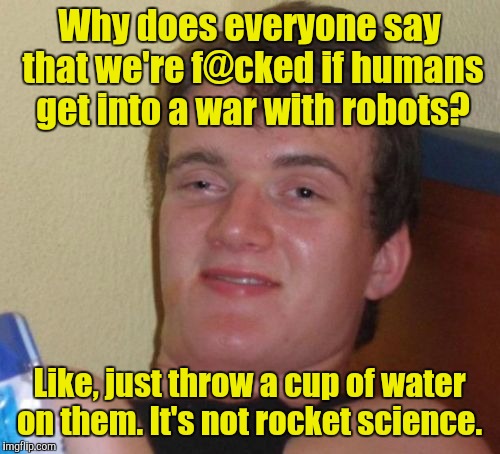 10 Guy Meme | Why does everyone say that we're f@cked if humans get into a war with robots? Like, just throw a cup of water on them. It's not rocket science. | image tagged in memes,10 guy | made w/ Imgflip meme maker