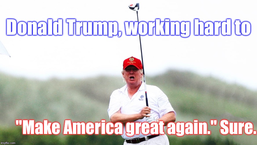 Fact: NOBODY'S Golfed More Than Him | Donald Trump, working hard to; "Make America great again." Sure. | image tagged in memes,donald trump,fail,golf | made w/ Imgflip meme maker