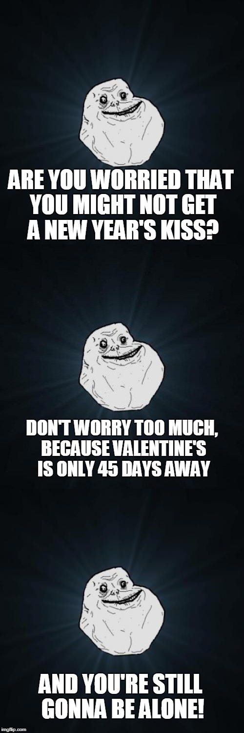 Forever Alone Pun |  ARE YOU WORRIED THAT YOU MIGHT NOT GET A NEW YEAR'S KISS? DON'T WORRY TOO MUCH, BECAUSE VALENTINE'S IS ONLY 45 DAYS AWAY; AND YOU'RE STILL GONNA BE ALONE! | image tagged in forever alone pun,forever alone,new year's kiss,new year's,valentine's day,valentine | made w/ Imgflip meme maker