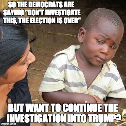 Third World Skeptical Kid Meme | SO THE DEMOCRATS ARE SAYING "DON'T INVESTIGATE THIS, THE ELECTION IS OVER"; BUT WANT TO CONTINUE THE INVESTIGATION INTO TRUMP? | image tagged in memes,third world skeptical kid | made w/ Imgflip meme maker