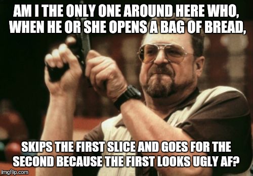 Am I The Only One Around Here | AM I THE ONLY ONE AROUND HERE WHO, WHEN HE OR SHE OPENS A BAG OF BREAD, SKIPS THE FIRST SLICE AND GOES FOR THE SECOND BECAUSE THE FIRST LOOKS UGLY AF? | image tagged in memes,am i the only one around here | made w/ Imgflip meme maker