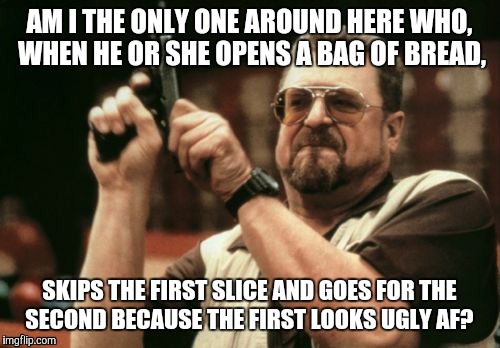 Am I The Only One Around Here Meme | AM I THE ONLY ONE AROUND HERE WHO, WHEN HE OR SHE OPENS A BAG OF BREAD, SKIPS THE FIRST SLICE AND GOES FOR THE SECOND BECAUSE THE FIRST LOOKS UGLY AF? | image tagged in memes,am i the only one around here | made w/ Imgflip meme maker