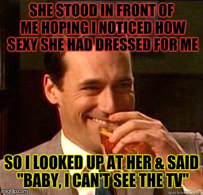 Laughing Don Draper | SHE STOOD IN FRONT OF ME HOPING I NOTICED HOW SEXY SHE HAD DRESSED FOR ME; SO I LOOKED UP AT HER & SAID "BABY, I CAN'T SEE THE TV" | image tagged in laughing don draper | made w/ Imgflip meme maker