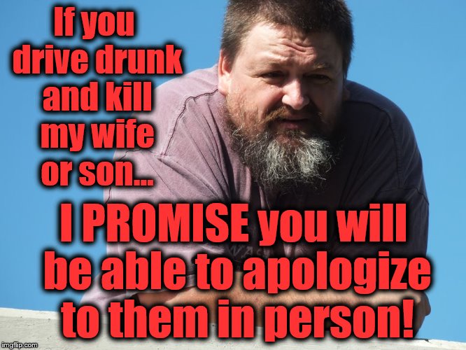 True story... | If you drive drunk and kill my wife or son... I PROMISE you will be able to apologize to them in person! | image tagged in drunk driving,new years,happy new year,promises,street justice,vigilante | made w/ Imgflip meme maker