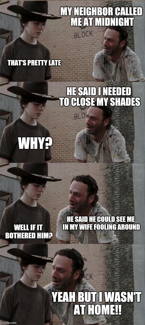 Rick and Carl Long Meme | MY NEIGHBOR CALLED ME AT MIDNIGHT; THAT'S PRETTY LATE; HE SAID I NEEDED TO CLOSE MY SHADES; WHY? HE SAID HE COULD SEE ME IN MY WIFE FOOLING AROUND; WELL IF IT BOTHERED HIM? YEAH BUT I WASN'T AT HOME!! | image tagged in memes,rick and carl long | made w/ Imgflip meme maker