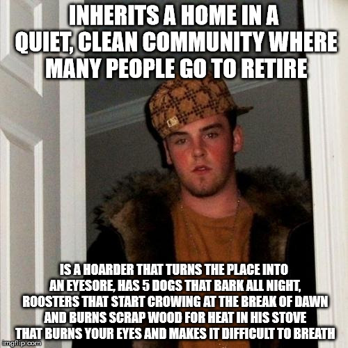 Scumbag Steve Meme | INHERITS A HOME IN A QUIET, CLEAN COMMUNITY WHERE MANY PEOPLE GO TO RETIRE; IS A HOARDER THAT TURNS THE PLACE INTO AN EYESORE, HAS 5 DOGS THAT BARK ALL NIGHT, ROOSTERS THAT START CROWING AT THE BREAK OF DAWN AND BURNS SCRAP WOOD FOR HEAT IN HIS STOVE THAT BURNS YOUR EYES AND MAKES IT DIFFICULT TO BREATH | image tagged in memes,scumbag steve,AdviceAnimals | made w/ Imgflip meme maker