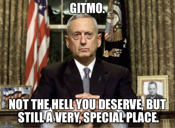  GITMO. NOT THE HELL YOU DESERVE, BUT STILL A VERY, SPECIAL PLACE. | image tagged in mattis,gitmo | made w/ Imgflip meme maker