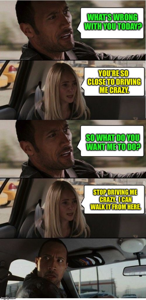 The Rock Conversation | WHAT’S WRONG WITH YOU TODAY? YOU’RE SO CLOSE TO DRIVING ME CRAZY. SO WHAT DO YOU WANT ME TO DO? STOP DRIVING ME CRAZY.  I CAN WALK IT FROM HERE. | image tagged in the rock conversation,funny memes,drsarcasm,crazy,walk | made w/ Imgflip meme maker