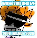 WHEN YOU REALIZE; YOUR FRIENDS SUCK | image tagged in tomsworld matt triggered | made w/ Imgflip meme maker
