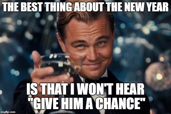 Leonardo Dicaprio Cheers Meme | THE BEST THING ABOUT THE NEW YEAR; IS THAT I WON'T HEAR "GIVE HIM A CHANCE" | image tagged in memes,leonardo dicaprio cheers | made w/ Imgflip meme maker