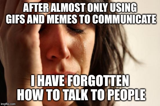 First World Problems Meme | AFTER ALMOST ONLY USING GIFS AND MEMES TO COMMUNICATE; I HAVE FORGOTTEN HOW TO TALK TO PEOPLE | image tagged in memes,first world problems | made w/ Imgflip meme maker