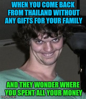 Creepy smile | WHEN YOU COME BACK FROM THAILAND WITHOUT ANY GIFTS FOR YOUR FAMILY; AND THEY WONDER WHERE YOU SPENT ALL YOUR MONEY | image tagged in creepy smile | made w/ Imgflip meme maker