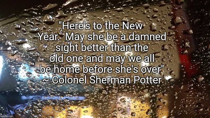 Reflecting year | "Here's to the New Year.  May she be a damned sight better than the old one and may we all be home before she's over" ~ Colonel Sherman Potter | image tagged in new year,pondering,deep thoughts,tv quote | made w/ Imgflip meme maker