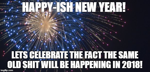 Happy New Year | HAPPY-ISH NEW YEAR! LETS CELEBRATE THE FACT THE SAME OLD SHIT WILL BE HAPPENING IN 2018! | image tagged in happy new year | made w/ Imgflip meme maker