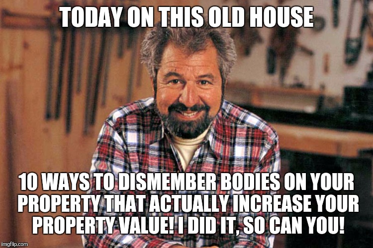 Bob Vila | TODAY ON THIS OLD HOUSE; 10 WAYS TO DISMEMBER BODIES ON YOUR PROPERTY THAT ACTUALLY INCREASE YOUR PROPERTY VALUE! I DID IT, SO CAN YOU! | image tagged in bob vila,memes | made w/ Imgflip meme maker