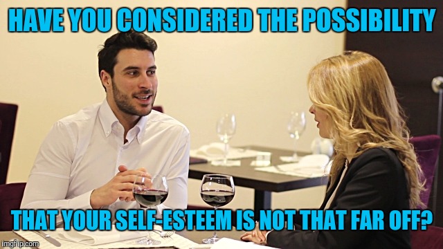 Girlfriend with low self-esteem | HAVE YOU CONSIDERED THE POSSIBILITY; THAT YOUR SELF-ESTEEM IS NOT THAT FAR OFF? | image tagged in couple in restaurant | made w/ Imgflip meme maker