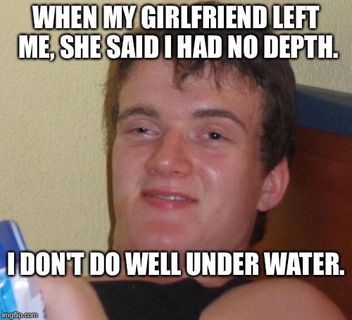 I've got that sinking feeling. | WHEN MY GIRLFRIEND LEFT ME, SHE SAID I HAD NO DEPTH. I DON'T DO WELL UNDER WATER. | image tagged in memes,10 guy | made w/ Imgflip meme maker