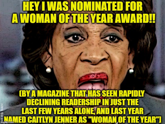HEY I WAS NOMINATED FOR A WOMAN OF THE YEAR AWARD!! (BY A MAGAZINE THAT HAS SEEN RAPIDLY DECLINING READERSHIP IN JUST THE LAST FEW YEARS ALONE, AND LAST YEAR NAMED CAITLYN JENNER AS "WOMAN OF THE YEAR"] | image tagged in maxine waters,liberal logic,crying democrats | made w/ Imgflip meme maker