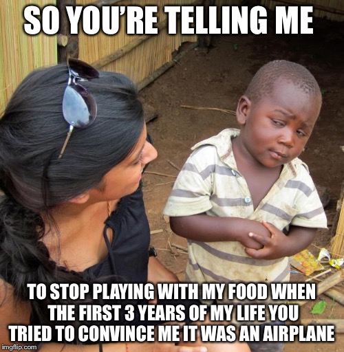 3rd World Sceptical Child |  SO YOU’RE TELLING ME; TO STOP PLAYING WITH MY FOOD WHEN THE FIRST 3 YEARS OF MY LIFE YOU TRIED TO CONVINCE ME IT WAS AN AIRPLANE | image tagged in 3rd world sceptical child | made w/ Imgflip meme maker