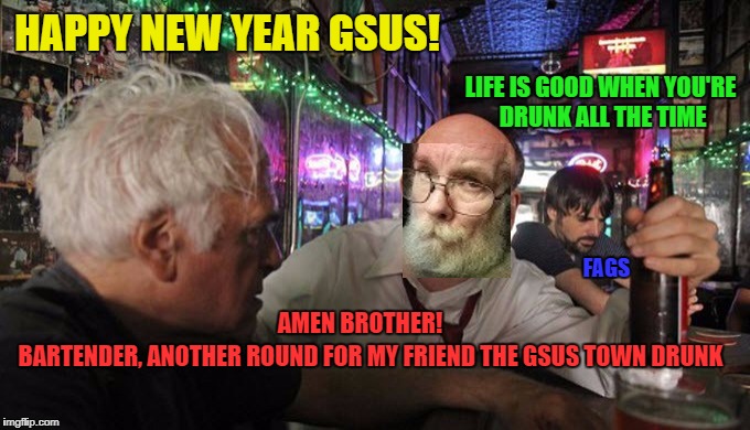 HAPPY NEW YEAR GSUS! LIFE IS GOOD WHEN YOU'RE DRUNK ALL THE TIME; FAGS; AMEN BROTHER! BARTENDER, ANOTHER ROUND FOR MY FRIEND THE GSUS TOWN DRUNK | made w/ Imgflip meme maker