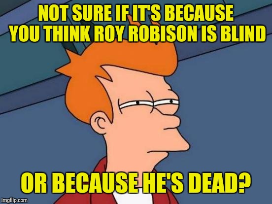 Futurama Fry Meme | NOT SURE IF IT'S BECAUSE YOU THINK ROY ROBISON IS BLIND OR BECAUSE HE'S DEAD? | image tagged in memes,futurama fry | made w/ Imgflip meme maker