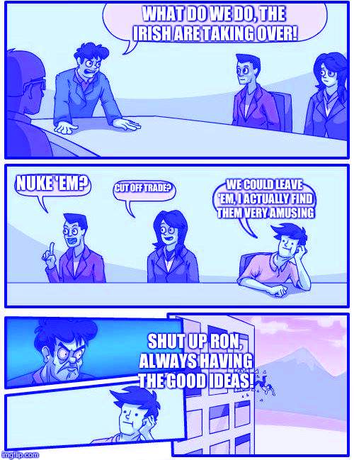 Boardroom Meeting Suggestion Meme | WHAT DO WE DO, THE IRISH ARE TAKING OVER! NUKE 'EM? CUT OFF TRADE? WE COULD LEAVE 'EM, I ACTUALLY FIND THEM VERY AMUSING; SHUT UP RON, ALWAYS HAVING THE GOOD IDEAS! | image tagged in memes,boardroom meeting suggestion | made w/ Imgflip meme maker