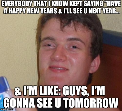 10 Guy | EVERYBODY THAT I KNOW KEPT SAYING "HAVE A HAPPY NEW YEARS & I'LL SEE U NEXT YEAR... & I'M LIKE: GUYS, I'M GONNA SEE U TOMORROW | image tagged in memes,10 guy | made w/ Imgflip meme maker